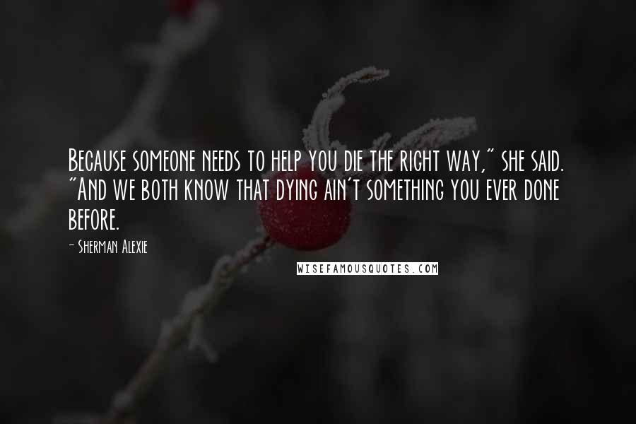 Sherman Alexie Quotes: Because someone needs to help you die the right way," she said. "And we both know that dying ain't something you ever done before.