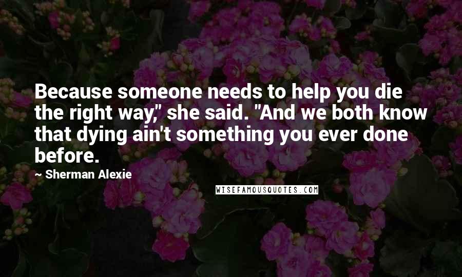 Sherman Alexie Quotes: Because someone needs to help you die the right way," she said. "And we both know that dying ain't something you ever done before.