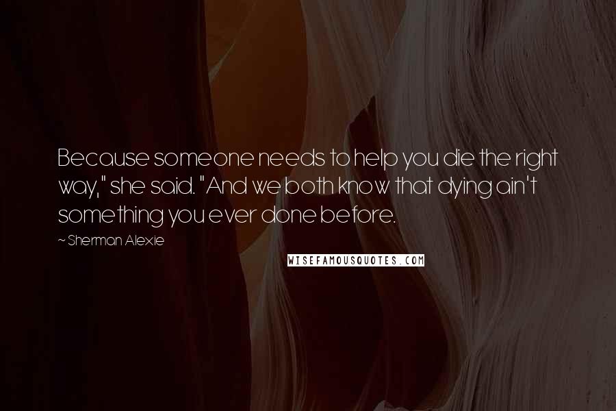 Sherman Alexie Quotes: Because someone needs to help you die the right way," she said. "And we both know that dying ain't something you ever done before.