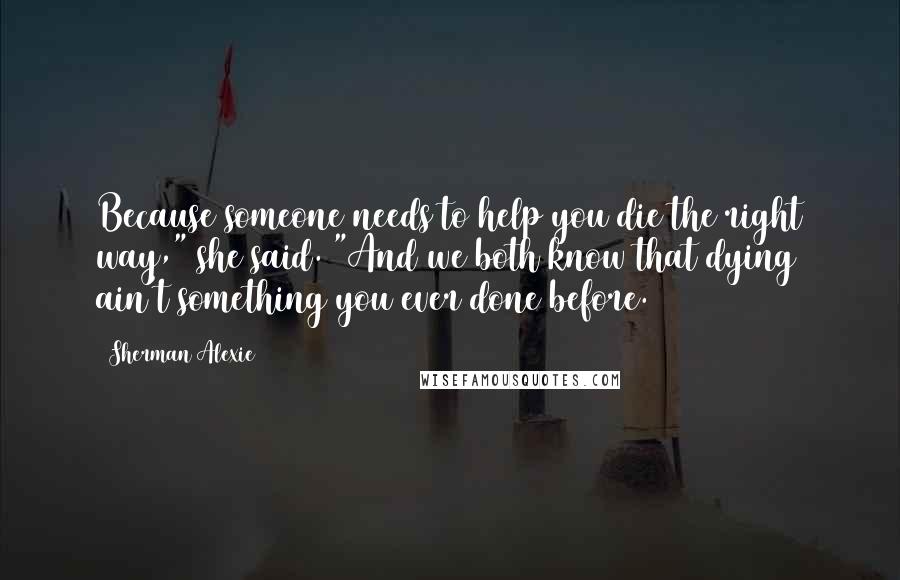 Sherman Alexie Quotes: Because someone needs to help you die the right way," she said. "And we both know that dying ain't something you ever done before.