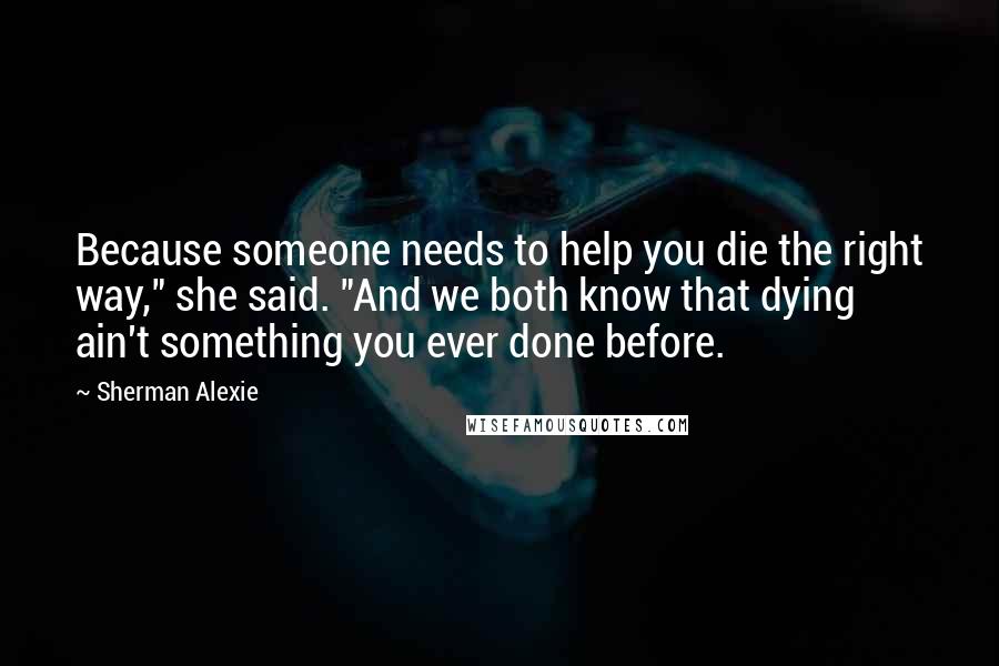 Sherman Alexie Quotes: Because someone needs to help you die the right way," she said. "And we both know that dying ain't something you ever done before.