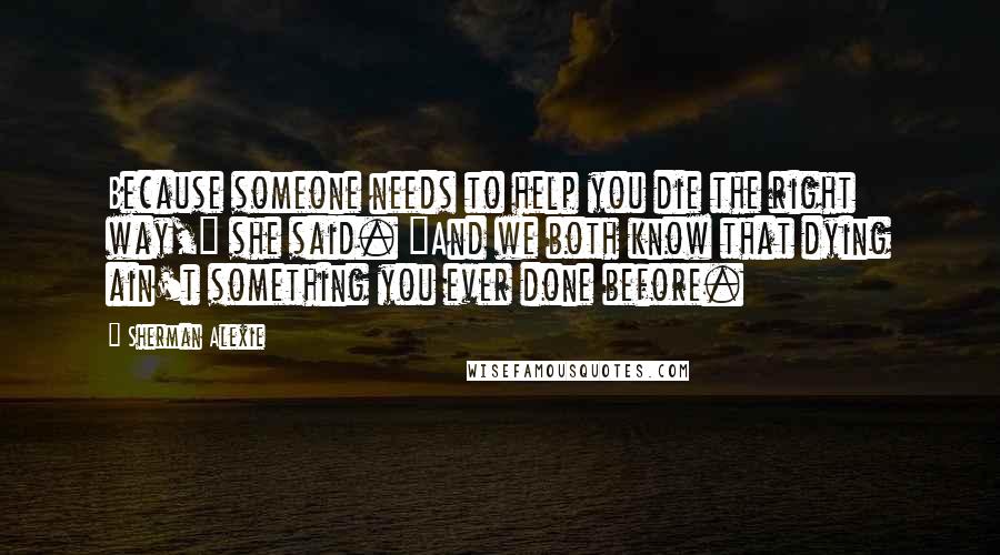 Sherman Alexie Quotes: Because someone needs to help you die the right way," she said. "And we both know that dying ain't something you ever done before.