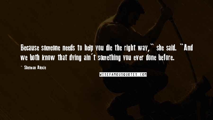 Sherman Alexie Quotes: Because someone needs to help you die the right way," she said. "And we both know that dying ain't something you ever done before.