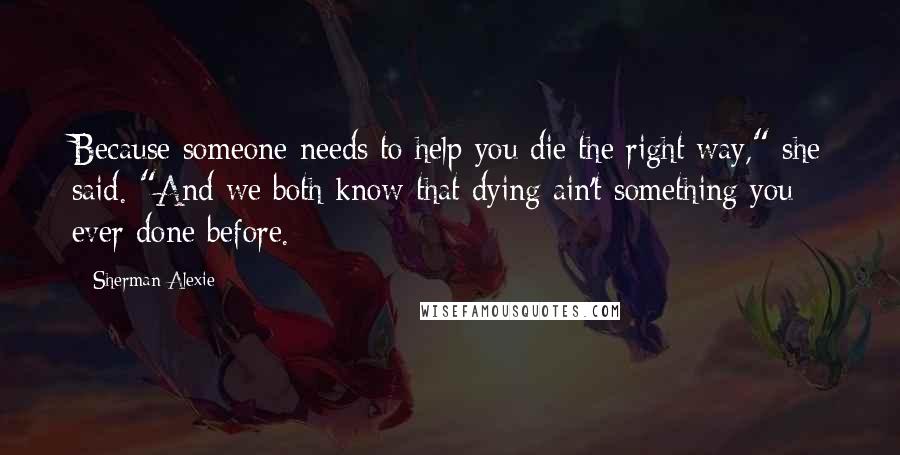 Sherman Alexie Quotes: Because someone needs to help you die the right way," she said. "And we both know that dying ain't something you ever done before.