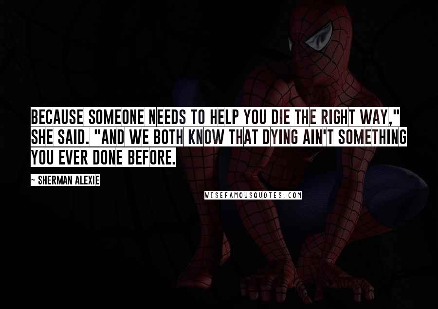 Sherman Alexie Quotes: Because someone needs to help you die the right way," she said. "And we both know that dying ain't something you ever done before.