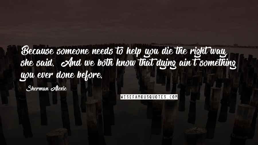 Sherman Alexie Quotes: Because someone needs to help you die the right way," she said. "And we both know that dying ain't something you ever done before.