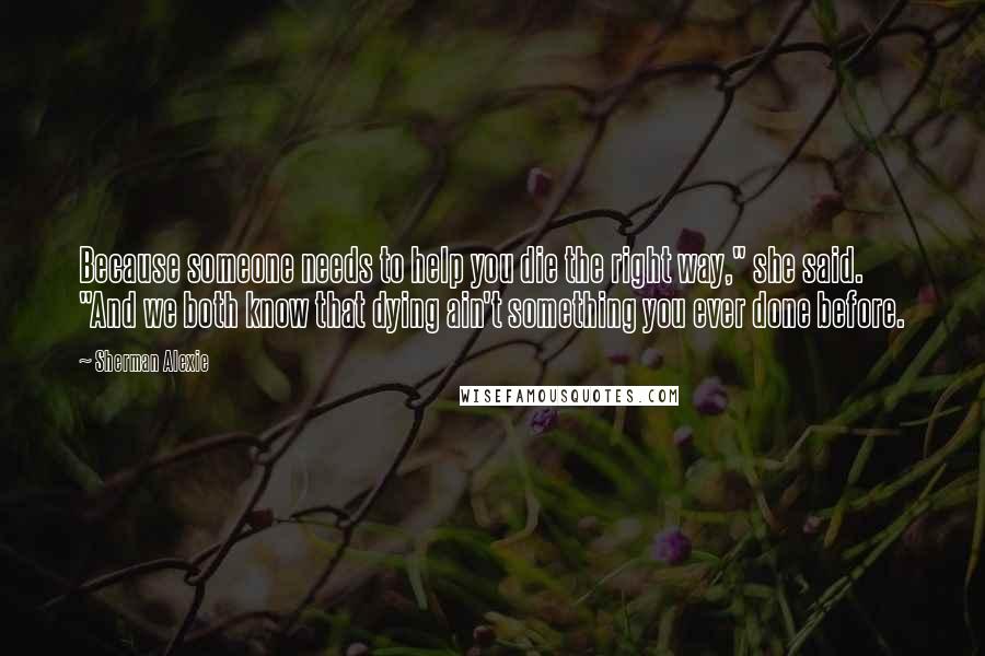 Sherman Alexie Quotes: Because someone needs to help you die the right way," she said. "And we both know that dying ain't something you ever done before.