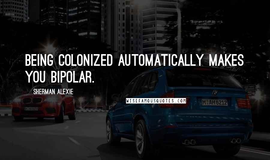 Sherman Alexie Quotes: Being colonized automatically makes you bipolar.