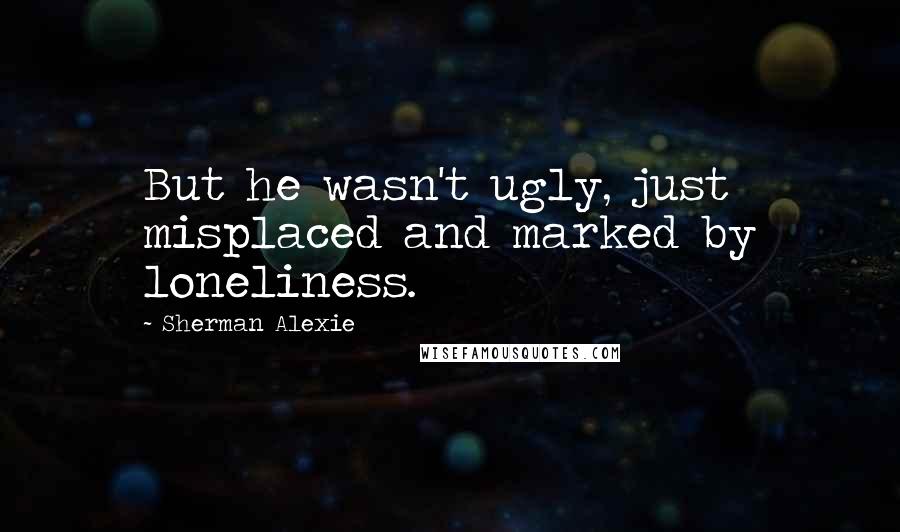 Sherman Alexie Quotes: But he wasn't ugly, just misplaced and marked by loneliness.
