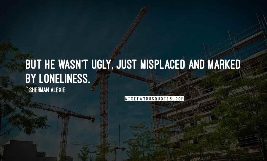 Sherman Alexie Quotes: But he wasn't ugly, just misplaced and marked by loneliness.