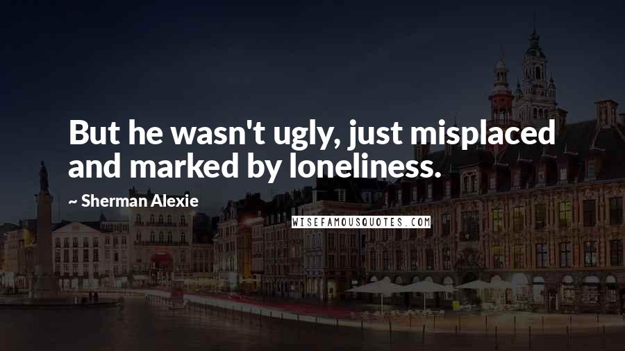 Sherman Alexie Quotes: But he wasn't ugly, just misplaced and marked by loneliness.