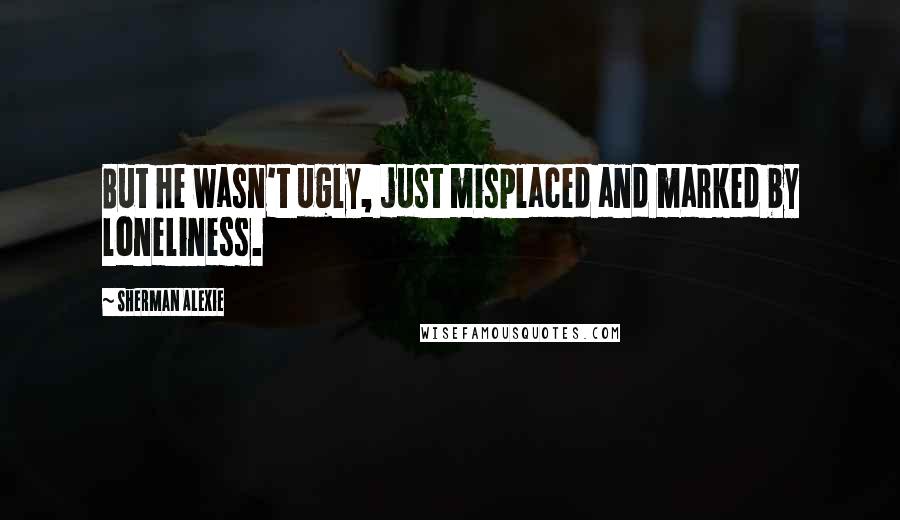 Sherman Alexie Quotes: But he wasn't ugly, just misplaced and marked by loneliness.