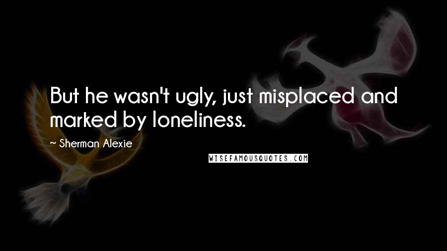 Sherman Alexie Quotes: But he wasn't ugly, just misplaced and marked by loneliness.