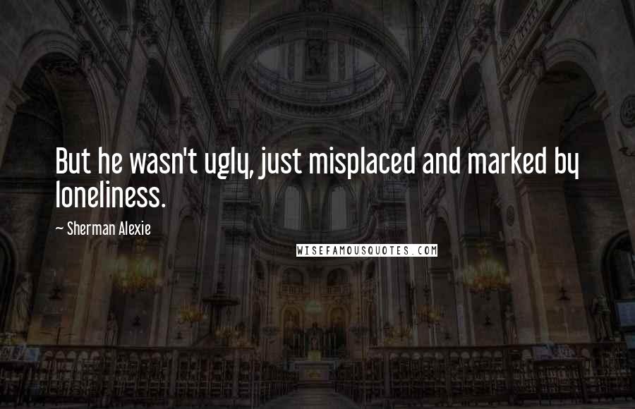 Sherman Alexie Quotes: But he wasn't ugly, just misplaced and marked by loneliness.