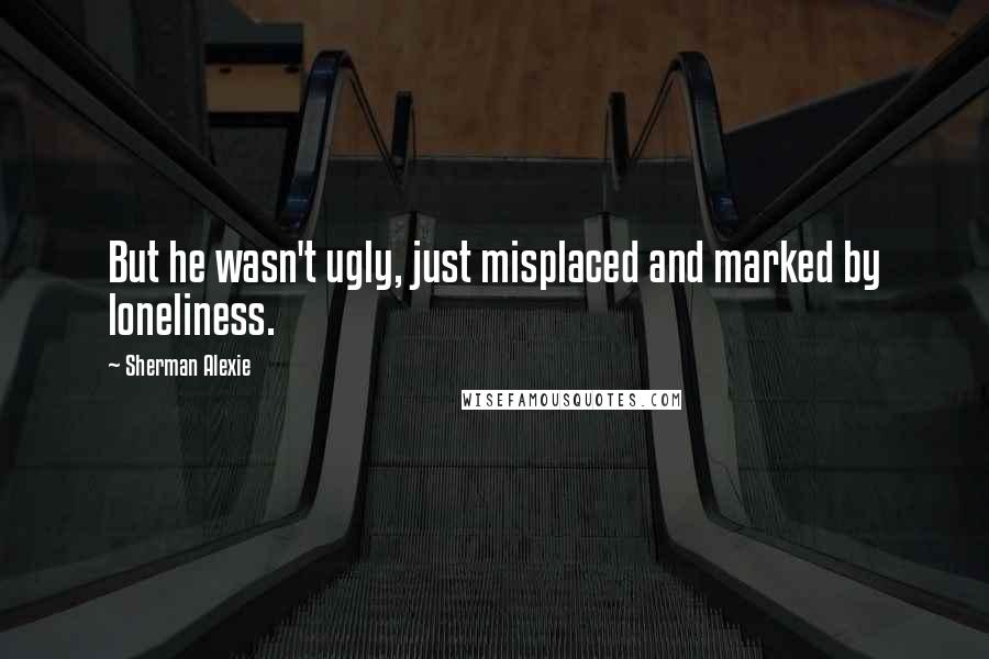 Sherman Alexie Quotes: But he wasn't ugly, just misplaced and marked by loneliness.