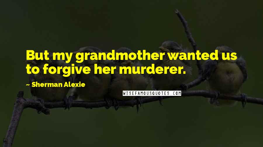 Sherman Alexie Quotes: But my grandmother wanted us to forgive her murderer.