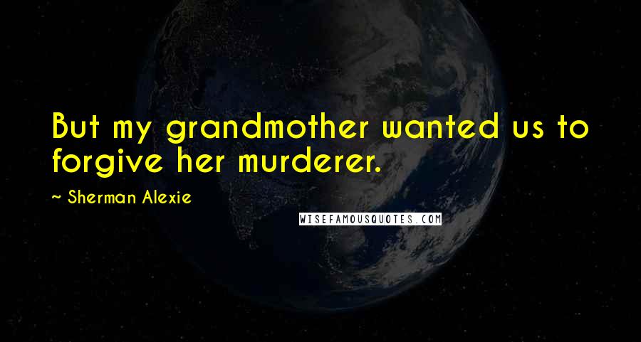 Sherman Alexie Quotes: But my grandmother wanted us to forgive her murderer.