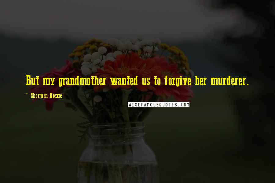 Sherman Alexie Quotes: But my grandmother wanted us to forgive her murderer.