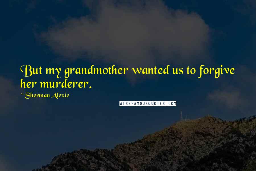 Sherman Alexie Quotes: But my grandmother wanted us to forgive her murderer.