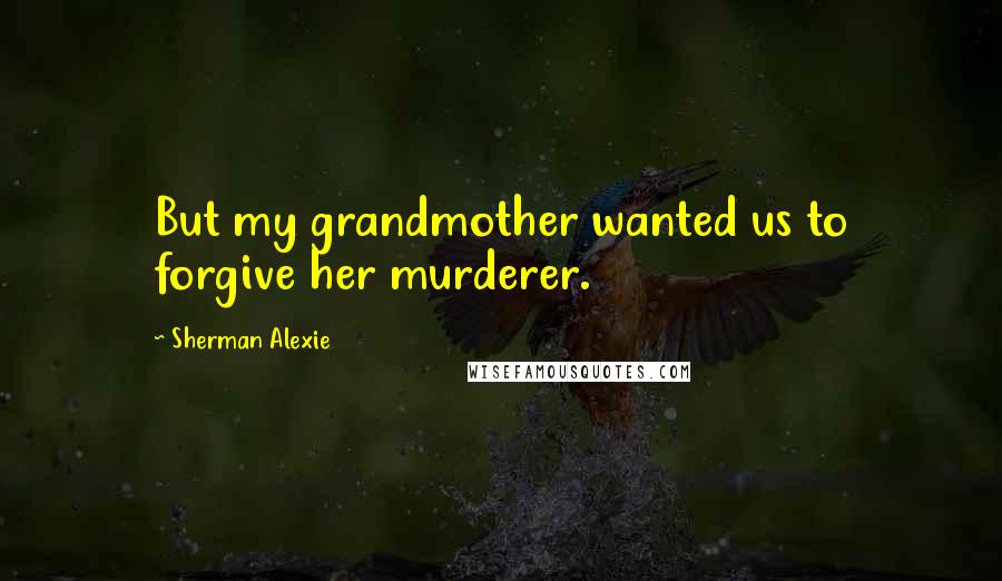 Sherman Alexie Quotes: But my grandmother wanted us to forgive her murderer.