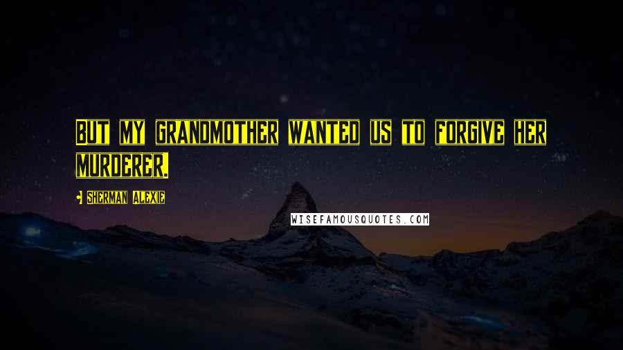 Sherman Alexie Quotes: But my grandmother wanted us to forgive her murderer.