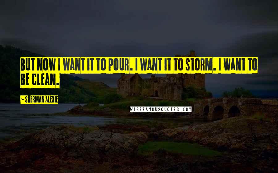 Sherman Alexie Quotes: But now I want it to pour. I want it to storm. I want to be clean.