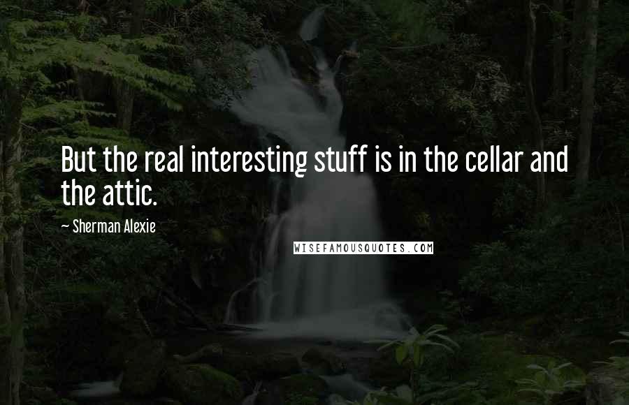 Sherman Alexie Quotes: But the real interesting stuff is in the cellar and the attic.