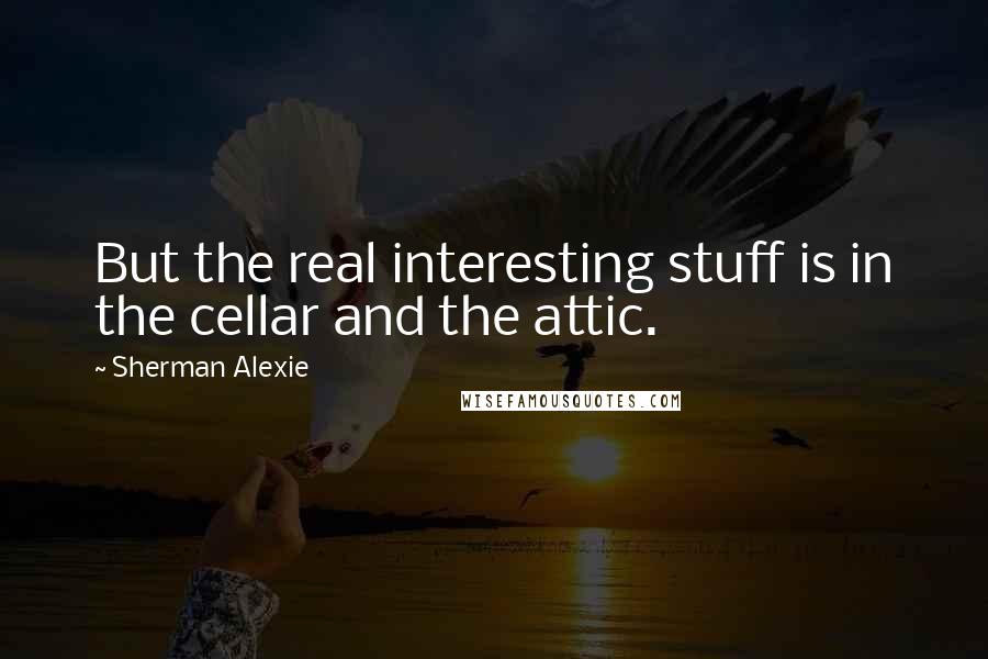 Sherman Alexie Quotes: But the real interesting stuff is in the cellar and the attic.