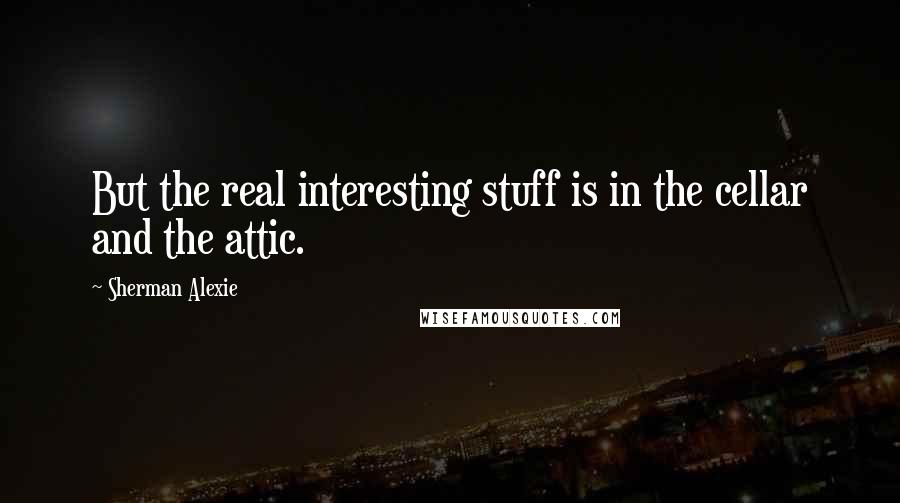 Sherman Alexie Quotes: But the real interesting stuff is in the cellar and the attic.