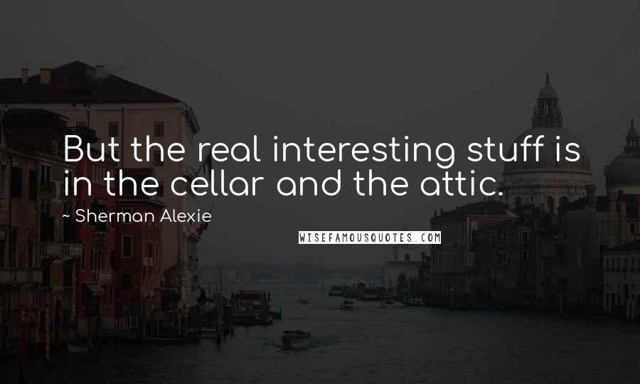 Sherman Alexie Quotes: But the real interesting stuff is in the cellar and the attic.