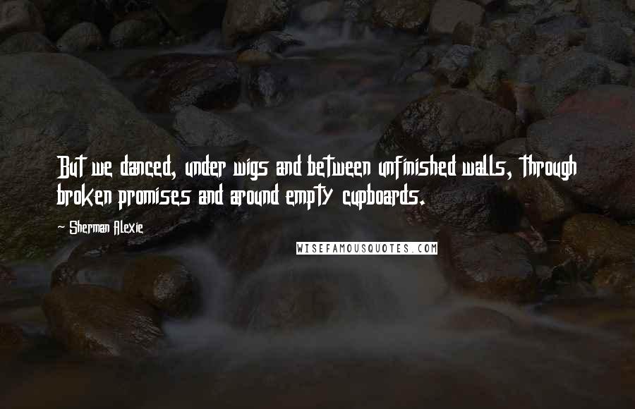 Sherman Alexie Quotes: But we danced, under wigs and between unfinished walls, through broken promises and around empty cupboards.