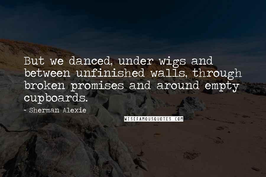 Sherman Alexie Quotes: But we danced, under wigs and between unfinished walls, through broken promises and around empty cupboards.