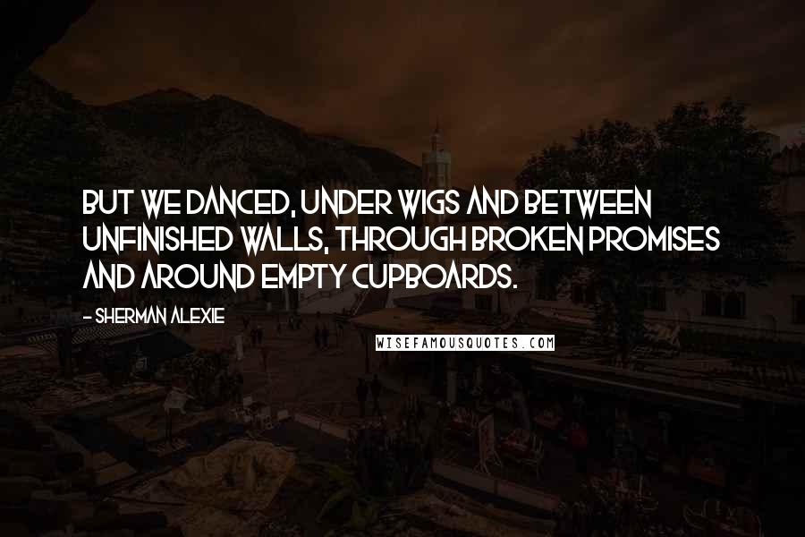 Sherman Alexie Quotes: But we danced, under wigs and between unfinished walls, through broken promises and around empty cupboards.