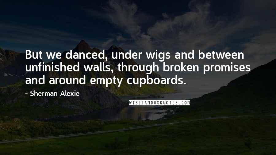 Sherman Alexie Quotes: But we danced, under wigs and between unfinished walls, through broken promises and around empty cupboards.