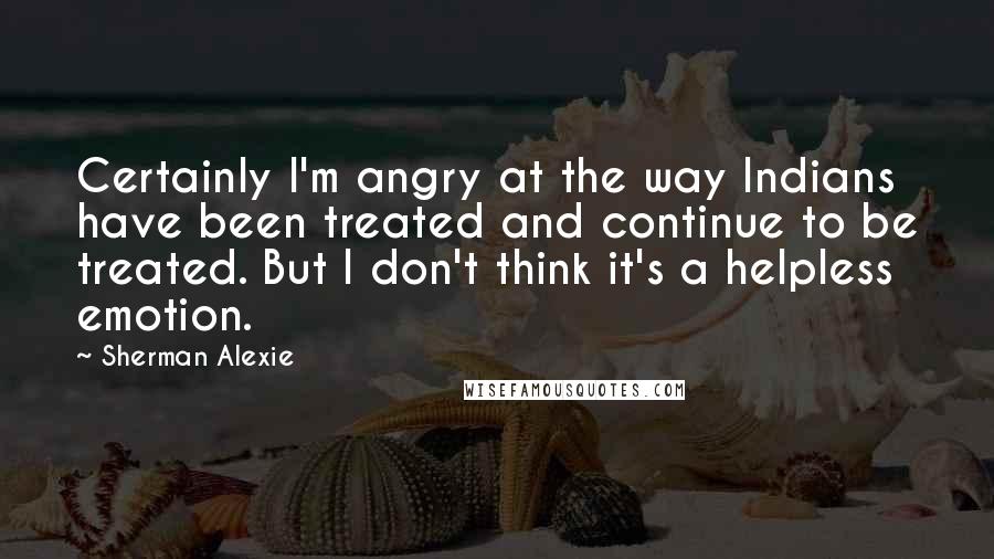 Sherman Alexie Quotes: Certainly I'm angry at the way Indians have been treated and continue to be treated. But I don't think it's a helpless emotion.