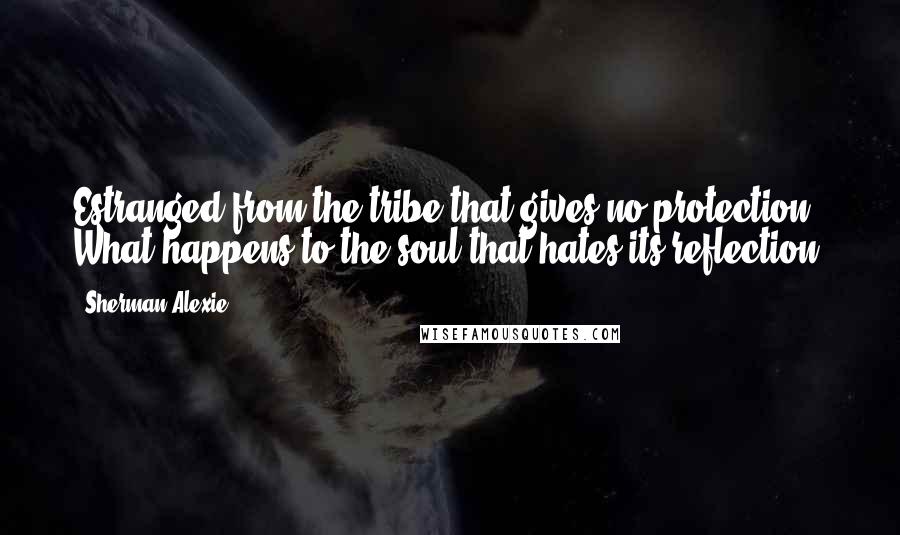 Sherman Alexie Quotes: Estranged from the tribe that gives no protection, What happens to the soul that hates its reflection?