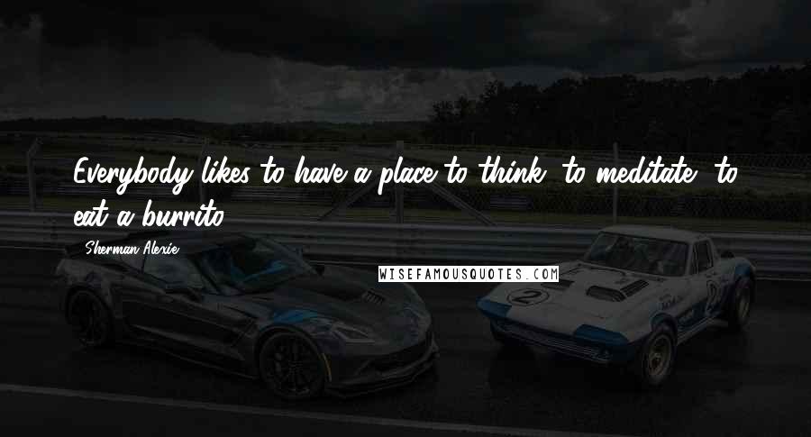 Sherman Alexie Quotes: Everybody likes to have a place to think, to meditate, to eat a burrito ...