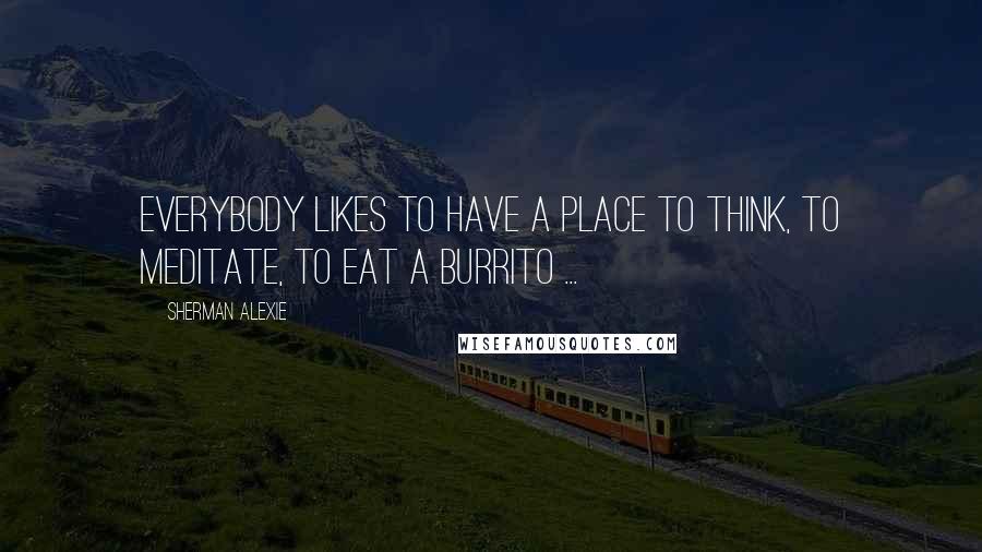 Sherman Alexie Quotes: Everybody likes to have a place to think, to meditate, to eat a burrito ...