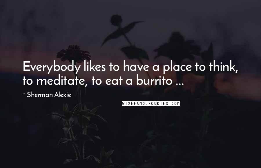 Sherman Alexie Quotes: Everybody likes to have a place to think, to meditate, to eat a burrito ...
