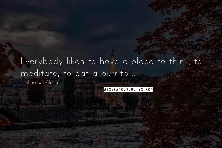 Sherman Alexie Quotes: Everybody likes to have a place to think, to meditate, to eat a burrito ...