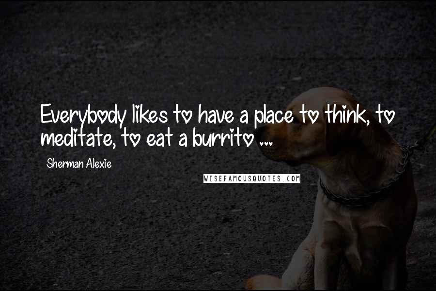 Sherman Alexie Quotes: Everybody likes to have a place to think, to meditate, to eat a burrito ...