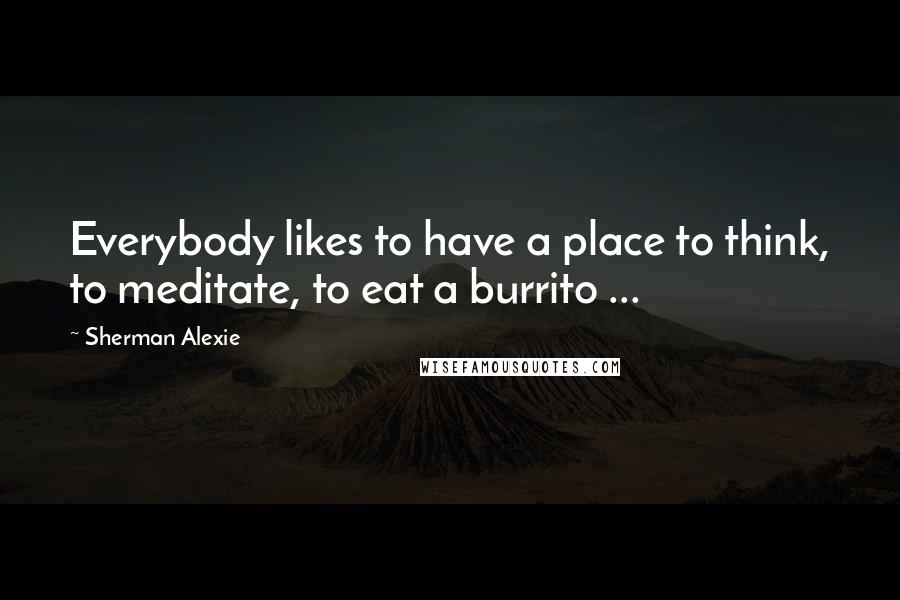 Sherman Alexie Quotes: Everybody likes to have a place to think, to meditate, to eat a burrito ...