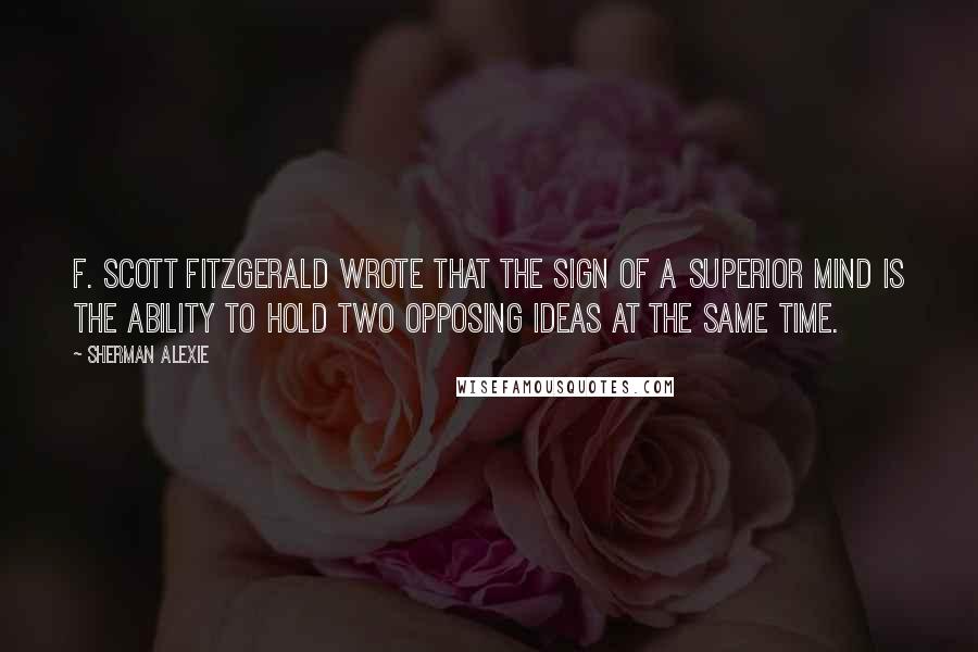 Sherman Alexie Quotes: F. Scott Fitzgerald wrote that the sign of a superior mind is the ability to hold two opposing ideas at the same time.