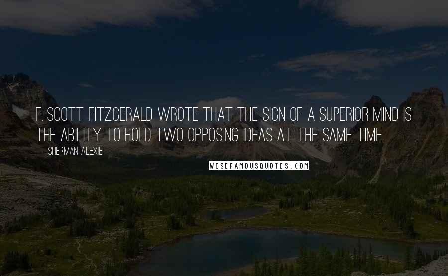 Sherman Alexie Quotes: F. Scott Fitzgerald wrote that the sign of a superior mind is the ability to hold two opposing ideas at the same time.