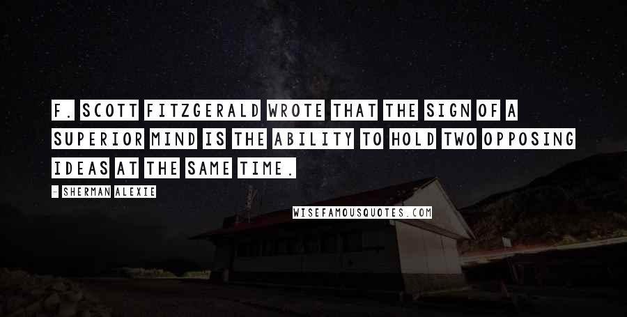 Sherman Alexie Quotes: F. Scott Fitzgerald wrote that the sign of a superior mind is the ability to hold two opposing ideas at the same time.