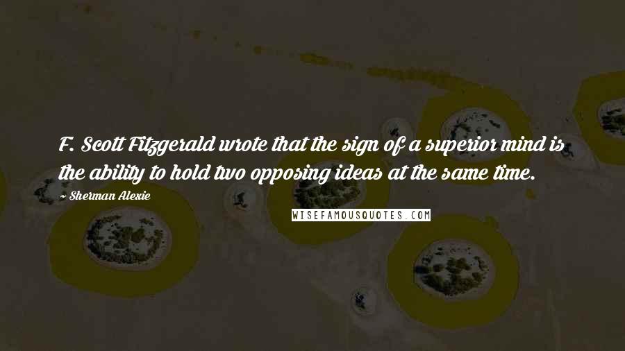 Sherman Alexie Quotes: F. Scott Fitzgerald wrote that the sign of a superior mind is the ability to hold two opposing ideas at the same time.