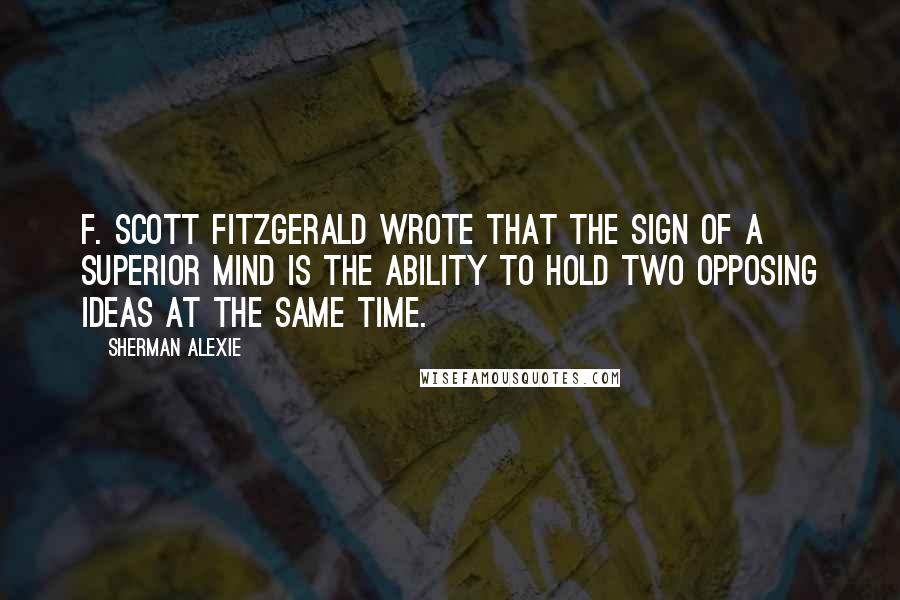 Sherman Alexie Quotes: F. Scott Fitzgerald wrote that the sign of a superior mind is the ability to hold two opposing ideas at the same time.