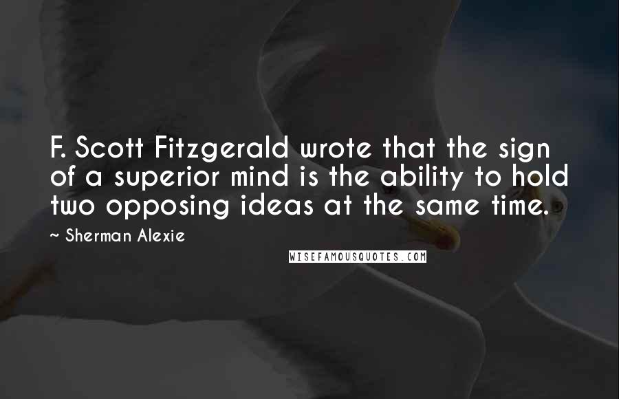 Sherman Alexie Quotes: F. Scott Fitzgerald wrote that the sign of a superior mind is the ability to hold two opposing ideas at the same time.