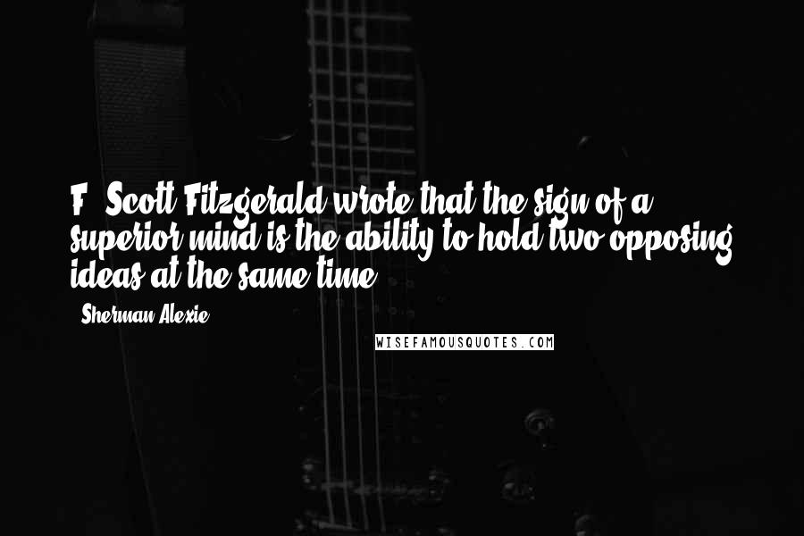 Sherman Alexie Quotes: F. Scott Fitzgerald wrote that the sign of a superior mind is the ability to hold two opposing ideas at the same time.