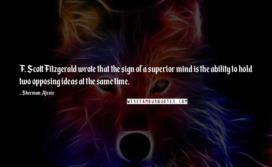 Sherman Alexie Quotes: F. Scott Fitzgerald wrote that the sign of a superior mind is the ability to hold two opposing ideas at the same time.